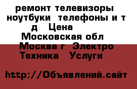 ремонт телевизоры, ноутбуки, телефоны и т.д › Цена ­ 500 - Московская обл., Москва г. Электро-Техника » Услуги   